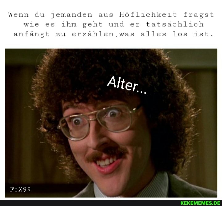 Wenn du jemanden aus Höflichkeit fragst wie es ihm geht und er tatsächlich anfängt zu erzählen,was alles los ist.