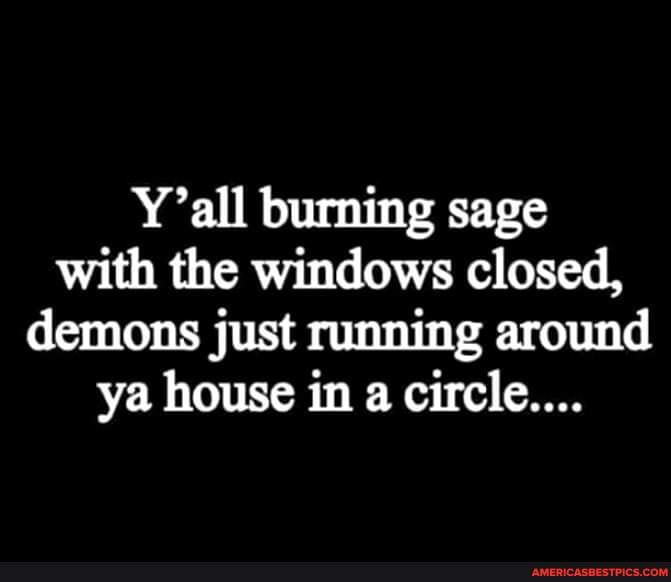 Y'all burning sage with the windows closed, demons just running around ya house in a circle....