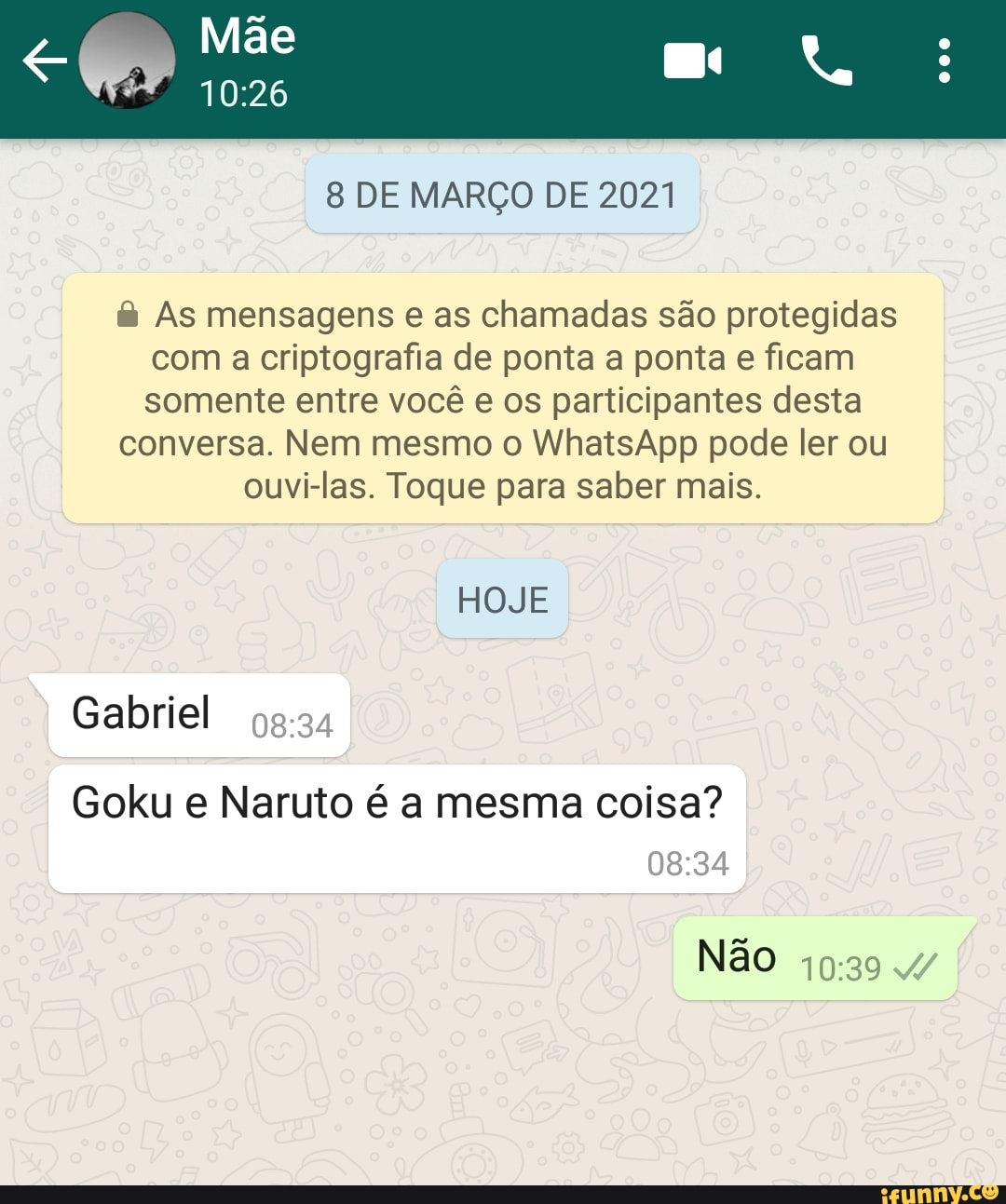 Mãe
8 DE MARÇO DE 2021
As mensagens e as chamadas são protegidas com a criptografia de ponta a ponta e ficam somente entre você e os participantes desta
conversa. Nem mesmo o WhatsApp pode ler ou
ouvi-las. Toque para saber mais.
HOJE
Gabriel
Goku e Naruto é a mesma coisa?
DESA,
Não