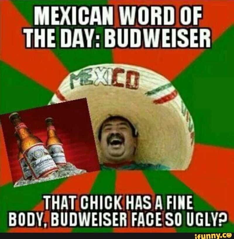 Mexican word of the day: budweiseb that ghigk has a fine budy. 