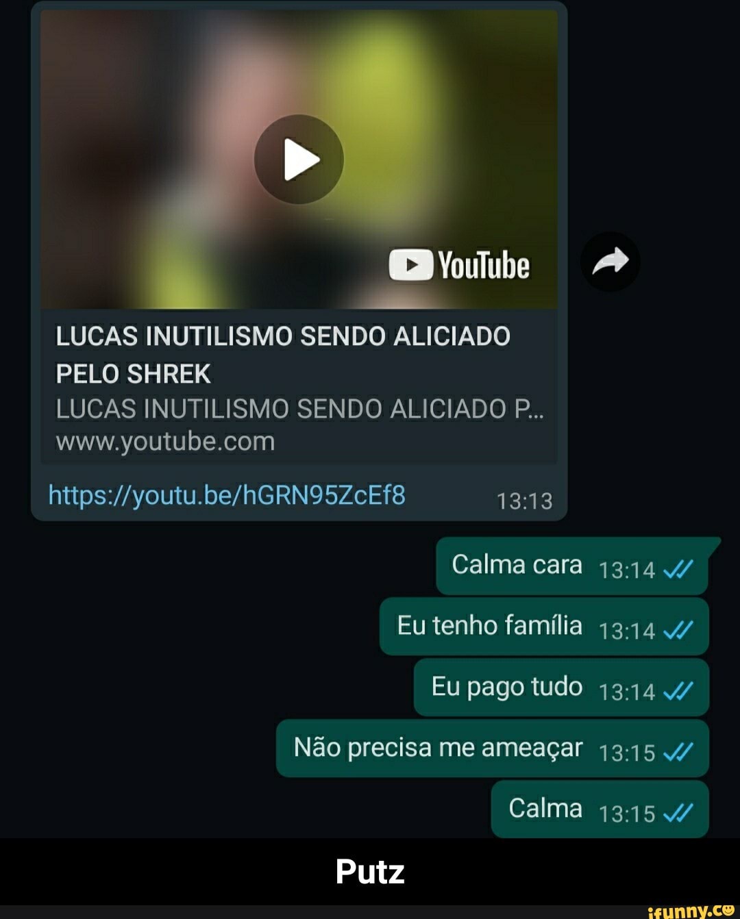 LUCAS INUTILISMO SENDO ALICIADO PELO SHREK
LUCAS INUTILISMO SENDO ALICIADO P...
1313
Calma cara
Eu tenho família 4/
Eu pago tudo 4/
Não precisa me ameaçar 4/
Calma 4/
Putz - Putz