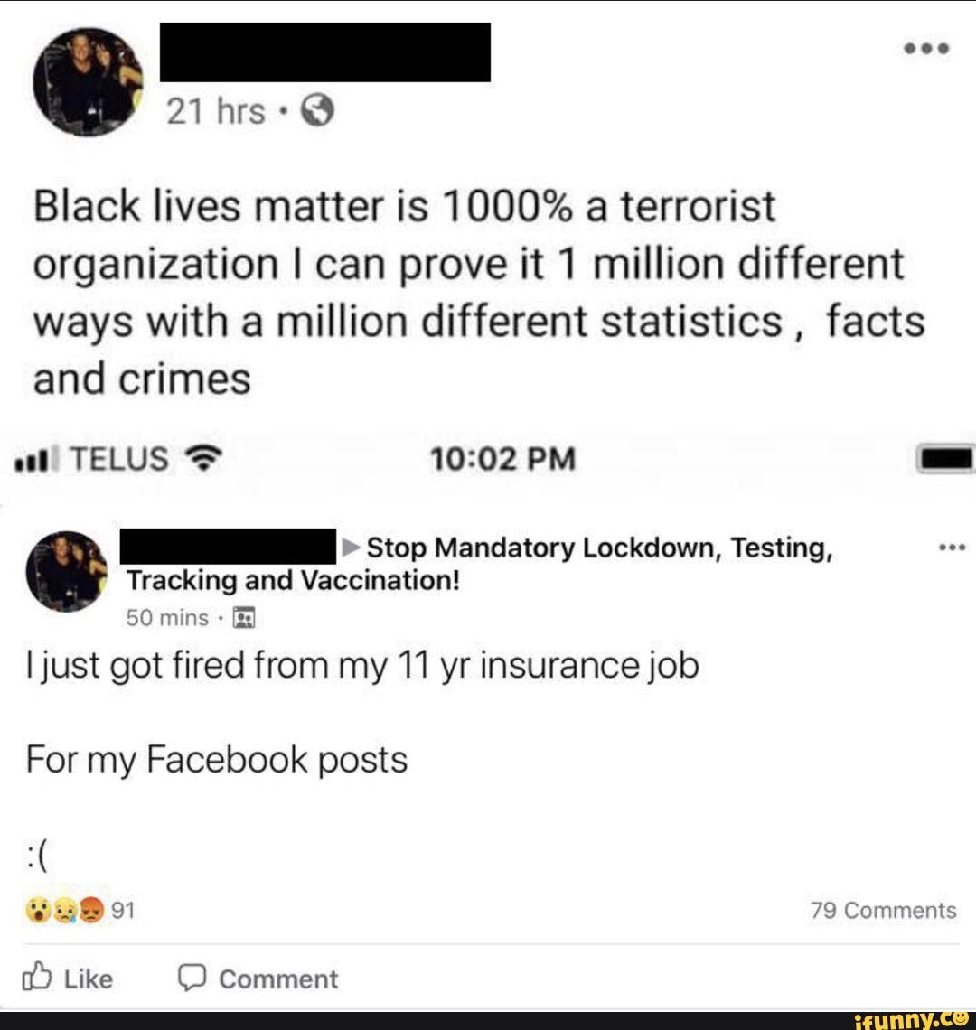 Black lives matter is 1000% a terrorist organization I can prove it 1 million different ways with a million different statistics , facts and crimes
" Stop Mandatory Lockdown, Testing,
Tracking and Vaccination!
50 mins
I just got fired from my 11 yr insurance job
For my Facebook posts
SuBo 79 Comments
Like Comment