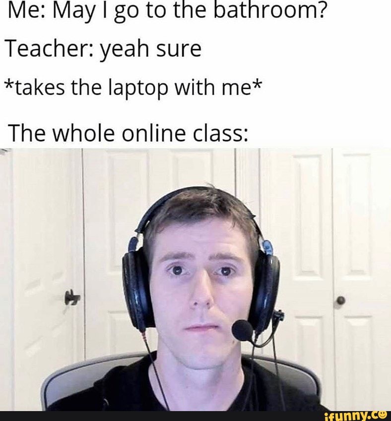 Me: May go to the bathroom?
Teacher: yeah sure
*takes the laptop with me*
The whole online class: