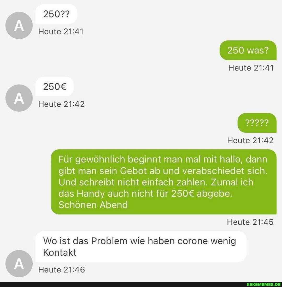 2507?
Heute
Heute
Für gewöhnlich beginnt man mal mit hallo, dann gibt man sein Gebot ab und verabschiedet sich.
250 was?
Heute
Heute
Und schreibt nicht einfach zahlen. Zumal ich das Handy auch nicht für abgebe
Schönen Abend
Heute
Wo ist das Problem wie haben corone wenig
Kontakt
Heute