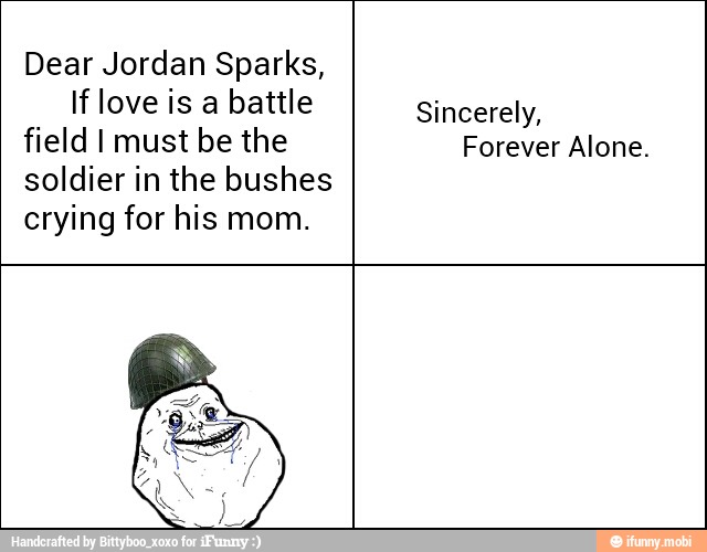 Dear Jordan Sparks,
If love is a battle
field I must be the
soldier in the bushes
crying for his mom.
Sincerely,
Forever Alone.