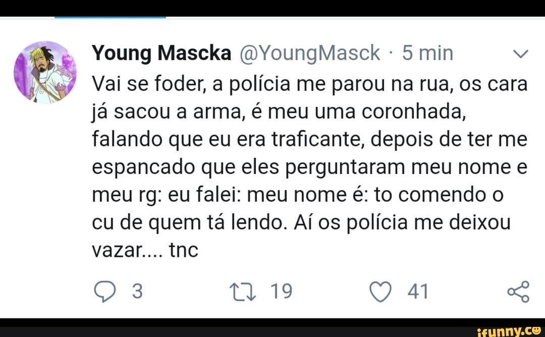 Vai se foder, a polícia me parou na rua, os cara
já sacou a arma, é meu uma coronhada,
falando que eu era traficante, depois de ter me
espancado que eles perguntaram meu nome e
meu rg: eu falei: meu nome é: to comendo o
cu de quem tá lendo. Aí os polícia me deixou