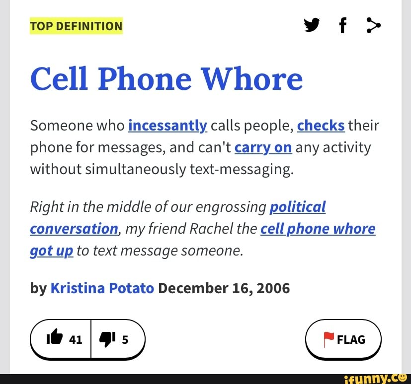 TOP DEFINITION vf
Cell Phone Whore
Someone who incessantly calls people, checks their phone for messages, and can't carry on any activity without simultaneously text-messaging.
Right in the middle of our engrossing political conversation, my friend Rachel the cell phone whore got up to text message someone.
by Kristina Potato December 16, 2006