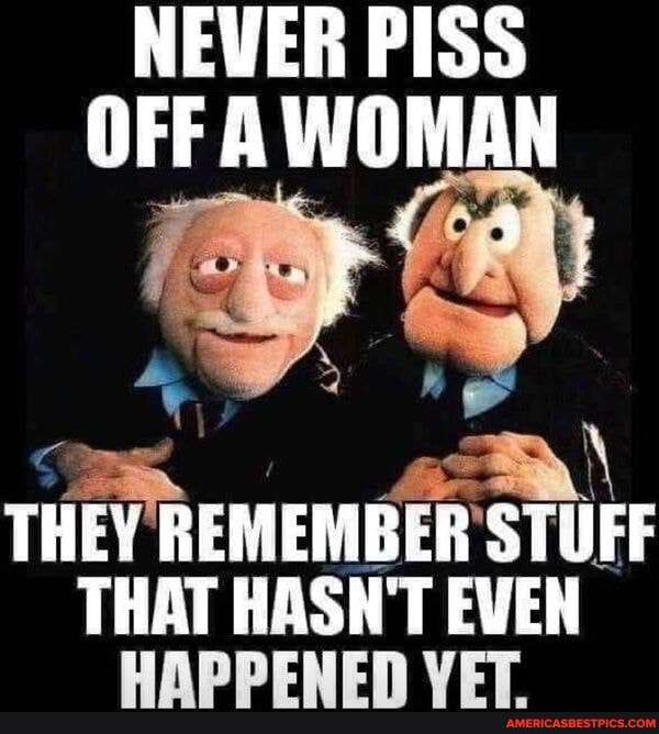 NEVER PISS OFF WOMAN
THEY REMEMBER 'STUFF
THAT HASN'T EVEN HAPPENED VET.