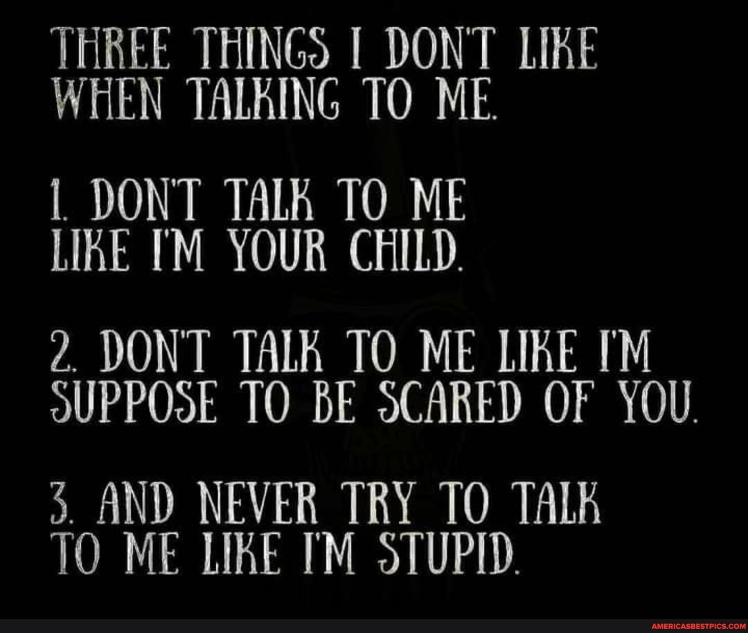 THREE THINGS I DONT LIKE WHEN TALKING TO ME.
I DONT TALK TO ME LIKE YOUR CHILD.
2. DONT TALK TO ME LIKE OUPPOSE TO BE SCARED OF YOU.
3. AND NEVER TRY TO TALA TO ME LIKE STUPID.