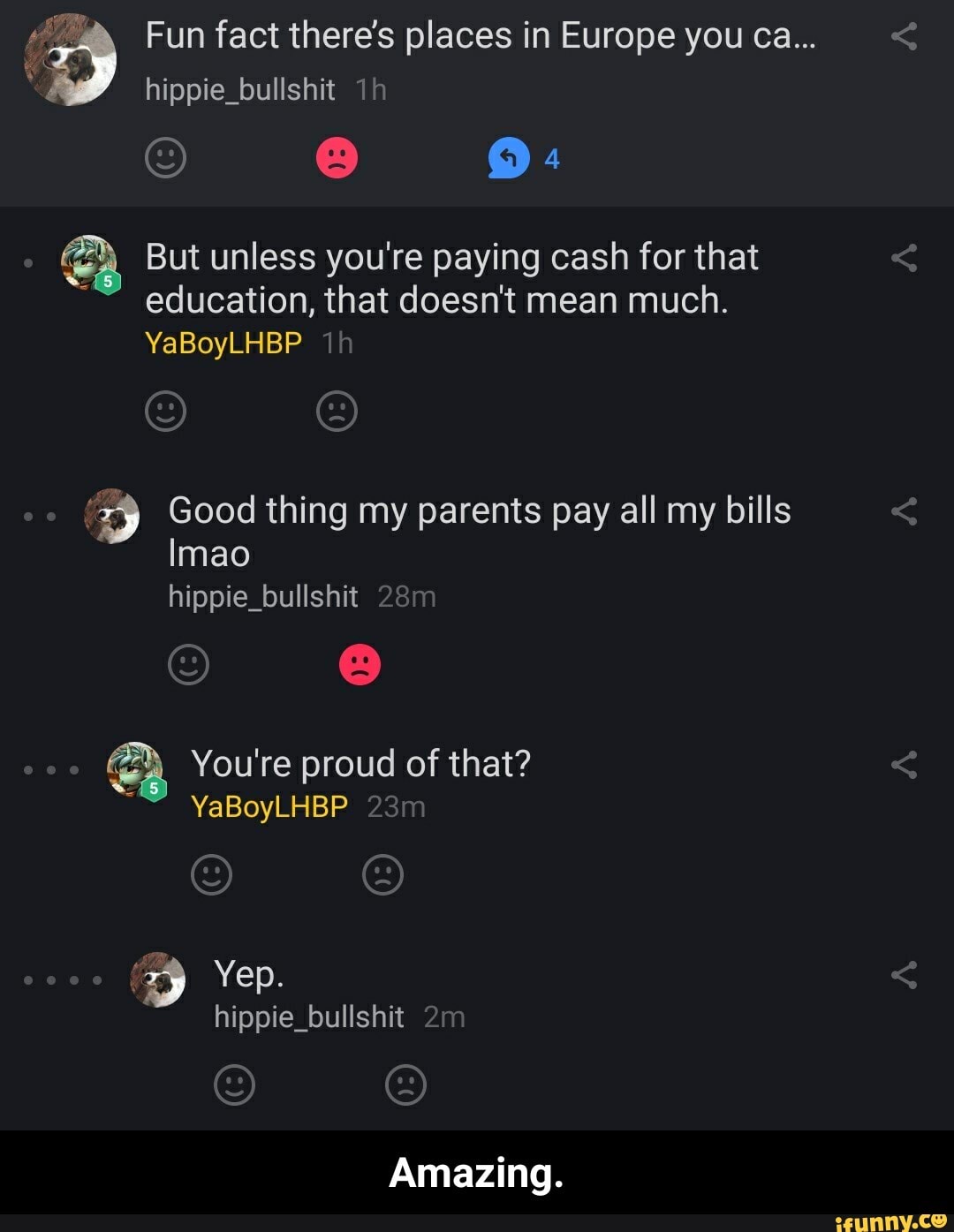 Fun fact there's places in Europe you ca...
hippie_bullshit
But unless you're paying cash for that education, that doesn't mean much.
YaBoyLHBP th
pp Good thing my parents pay all my bills
Imao hippie_bullshit 2
You're proud of that?
YaBoyLHBP
Yep.
hippie_bullshit
Amazing. - Amazing.