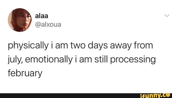 physically iam two days away from
july, emotionally i am still processing
february