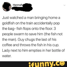 Just watched a man bringing home goldfish on the train accidentally pop the bag- fish tlops onto the floor. 3 people swarm to save him (the fish not the man), Guy chugs the last of his,
Coffee and throws the fish in his cup.
Lady next to him empties in her bottle of