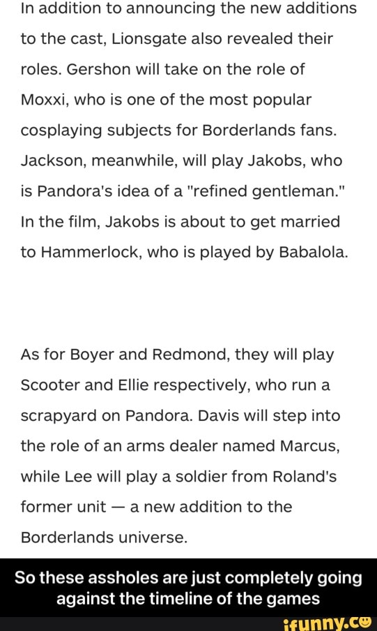 In addition to announcing the new additions to the cast, Lionsgate also revealed their roles. Gershon will take on the role of
Moxxi, who is one of the most popular cosplaying subjects for Borderlands fans.
Jackson, meanwhile, will play Jakobs, who is Pandora's idea of a "refined gentleman."
In the film, Jakobs is about to get married
to Hammerlock, who is played by Babalola.
As for Boyer and Redmond, they will play
Scooter and Ellie respectively, who run scrapyard on Pandora. Davis will step into the role of an arms dealer named Marcus, while Lee will play a soldier from Roland's former unit - a new addition to the
Borderlands universe.
So these assholes are just completely going
against the timeline of the games - So these assholes are just completely going against the timeline of the games