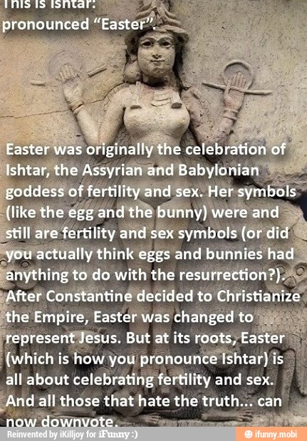 still are fertility and sex symbols (or did
lyou actually think eggs and bunnies ha
anything to do with the resurrection?);
After Constantine decided to Christianize
the Empire, Easter was changed ae
present Jesus. But at its roots, Easter (which is how you pronounce Ishtar) is ci
all about celebrating fertility and sex.
I
And all those that hate the truth.acan y
ASUSTA