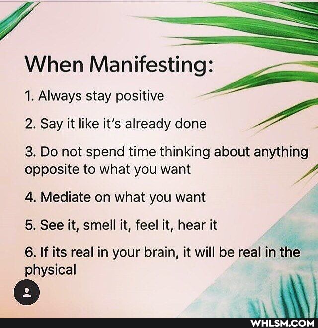 When Manifesting.
1. Always stay positive
2. Say it like it's already done
3. Do not spend time thinking about anything opposite to what you want
4. Mediate on what you want
5. See it, smell it, feel it, hear it
6. If its real in your brain, it will be real in the
physical