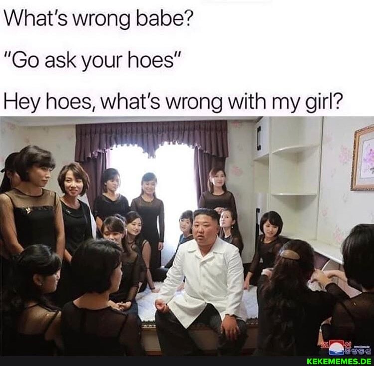 What's wrong babe?
"Go ask your hoes"
Hey hoes, what's wrong with my girl?