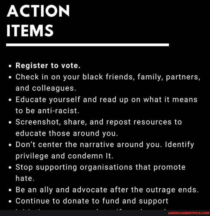 ACTION ITEMS
Register to vote.
Check in on your black friends, family, partners, and colleagues.
Educate yourself and read up on what it means to be anti-racist.
Screenshot, share, and repost resources to educate those around you.
Don't center the narrative around you. Identify privilege and condemn It.
Stop supporting organisations that promote hate.
Be an ally and advocate after the outrage ends.
e Continue to donate to fund and support