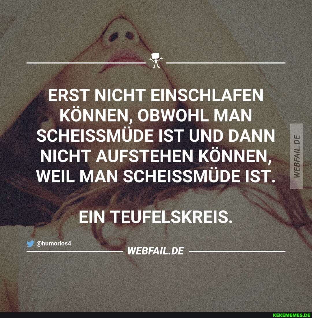 ERST NICHT EINSCHLAFEN KÖNNEN, OBWOHL MAN SCHEISSMÜDE IST UND DANN NICHT AUFSTEHEN KÖNNEN,
WEIL MAN SCHEISSMÜDE IST.
EIN TEUFELSKREIS.
@humorlos4
WEBFAIL.DE