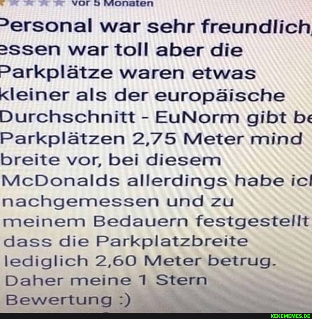 >ersonal war sehr freundlich
2ssen war toll aber die
Parkplätze waren etwas
Kleiner als der europäische
Durchschnitt - EuNorm gibt be
Parkplätzen 2,75 Meter mind breite vor, bei diesem
McDonalds allerdings habe ici nachgemessen und zu meinem Bedauern festgestellt dass die Parkplatzbreite lediglich 2,60 Meter betrug.
Daher meine 1 Stern
Bewertung