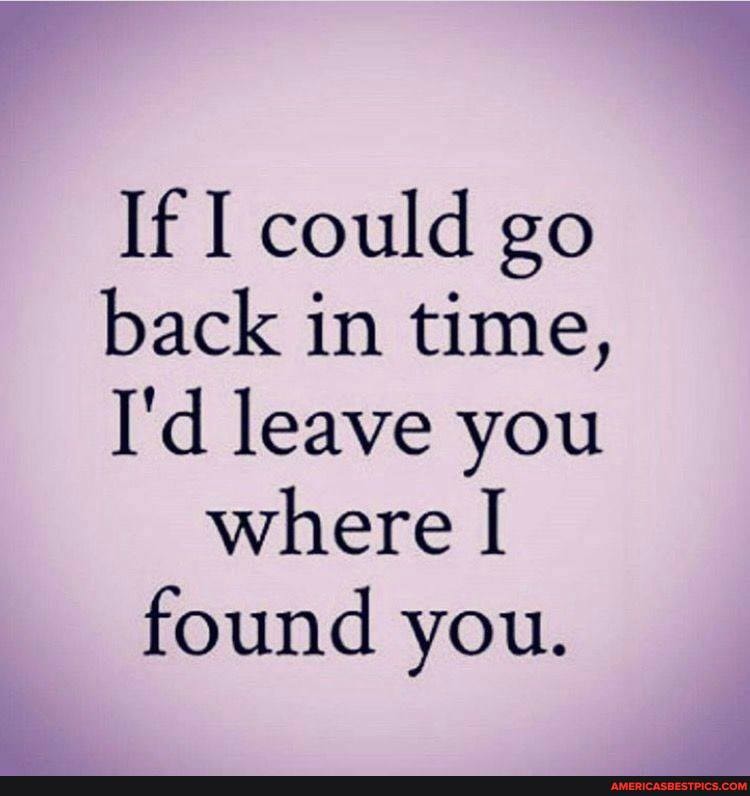 If I could go back in time,
I'd leave you where found you.