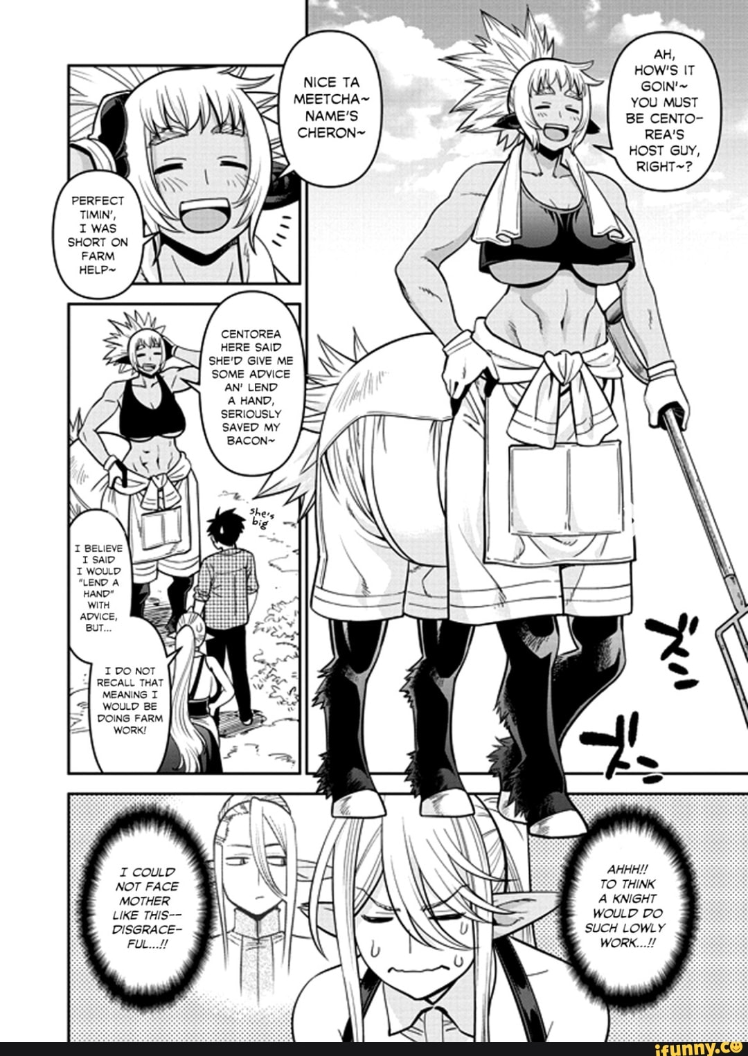AH,
HOW'S IT
NICE TA GOIN'~
MEETCHA~ YOU MUST
NAME'S BE CENTO-
CHERON~ REA'S HOST GUY,
RIGHT~?
CENTOREA HERE SAID SHE'D GIVE ME SOME ADVICE AN' LEND A HAND,
SERIOUSLY SAVED MY
I DO NOT
DOING FARM WORK!
I COULD NOT FACE MOTHER LIKE THIS--
DISGRACE-
FUL...!!
OD
LOWLY