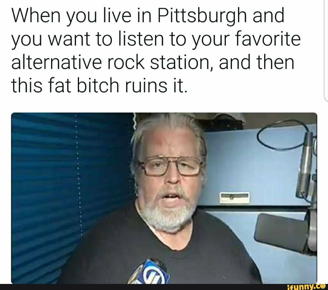 When you live in Pittsburgh and
you want to listen to your favorite
alternative rock station, and then
this fat bitch ruins it.