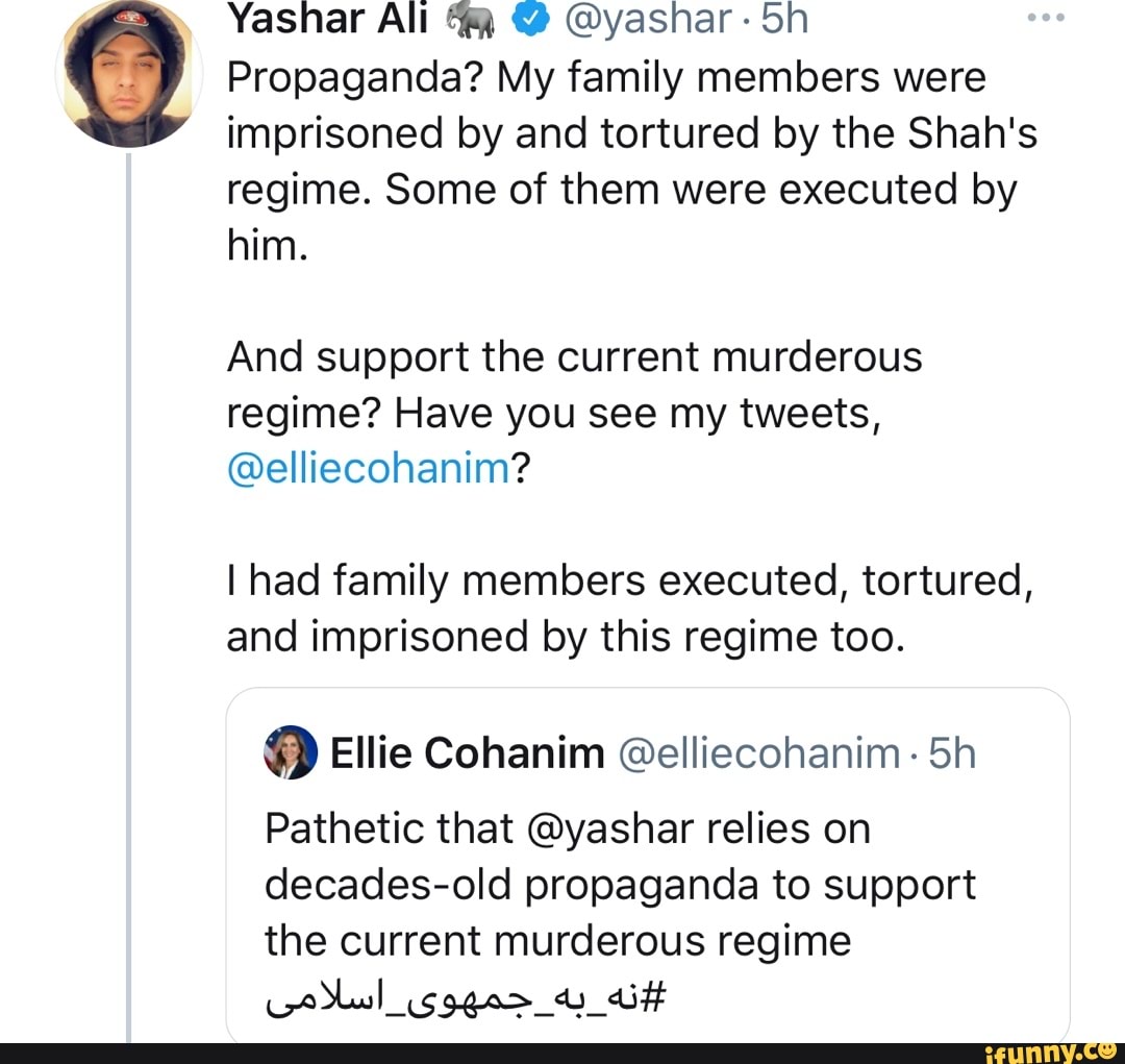 Yasnar All @yashar: Sh
Propaganda? My family members were imprisoned by and tortured by the Shah's regime. Some of them were executed by him.
And support the current murderous regime? Have you see my tweets,
@elliecohanim?
I had family members executed, tortured, and imprisoned by this regime too.
Ellie Cohanim @elliecohanim. Sh
Pathetic that @yashar relies on decades-old propaganda to support the current murderous regime