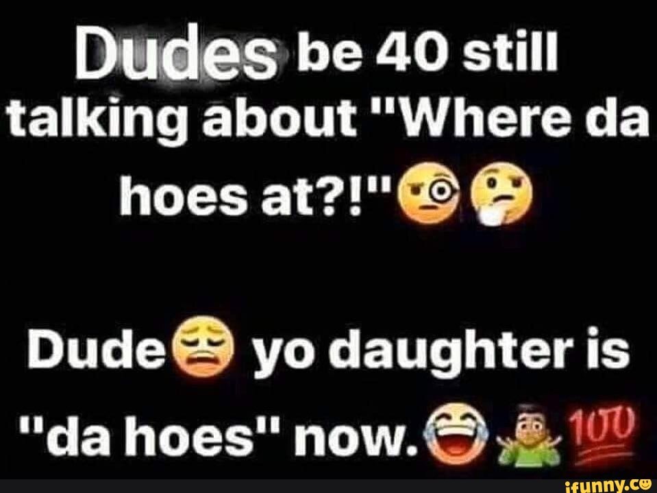 Dudes be 40 still
talking about "Where da
Dude yo daughter is