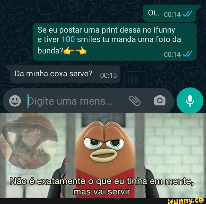 Oi..
Se eu postar uma print dessa no ifunny e tiver 100 smiles tu manda uma foto da
bunda?
Da minha coxa serve?
O Digite uma mens..
INaofejexatamente o que eu tinha menta, mas vai servir I