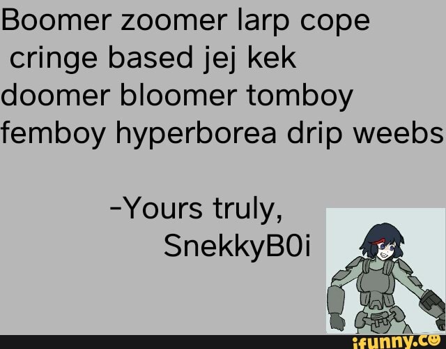 Boomer zoomer larp cope cringe based jej kek
doomer bloomer tomboy fembboy hyperoorea drip wees
-Yours truly,
SnekkyBOi