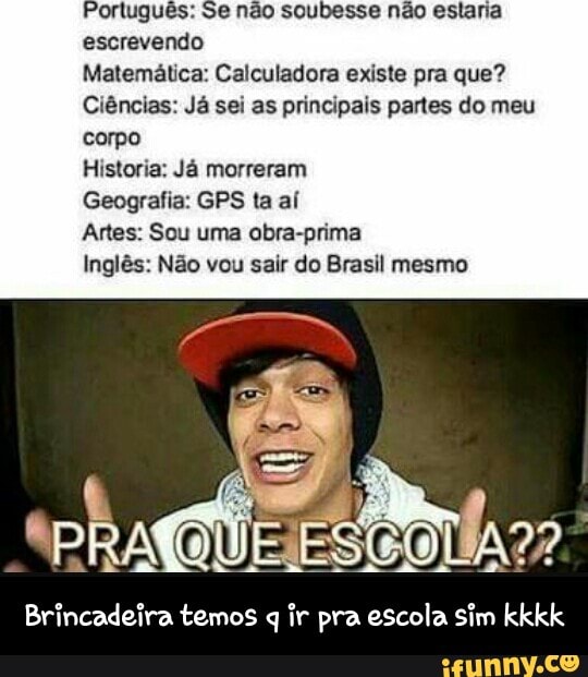 Português: Se não soubesse não estaria
escrevendo
Matemática: Calculadora existe pra que?
Ciências: Já sei as principais partes do meu
corpo
Historia: Já morreram
Geografia: GPS ta aí
Artes: Sou uma obra-prima
Inglês: Não vou sair do Brasil mesmo
Brincadeira temos q ir pra escola sim kkkk - Brincadeira temos q ir pra escola sim kkkk