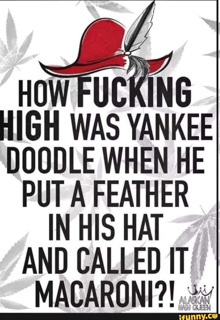 HOW FUCKING HIGH WAS YANKEE DOODLE WHEN HE PUT A FEATHER IN HIS HAT AND