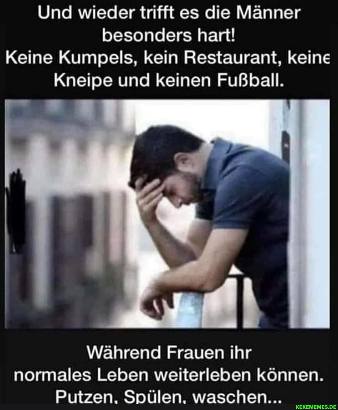 Und wieder trifft es die Männer besonders hart!
Keine Kumpels, kein Restaurant, keine
Kneipe und keinen Fußball.
Während Frauen ihr normales Leben weiterleben können.
rn; Am sammnmnba An