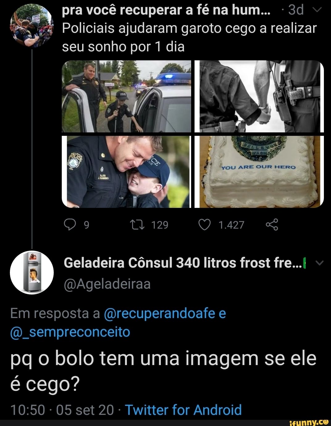 pra você recuperar a fé na hum...
Policiais ajudaram garoto cego a realizar seu sonho por 1 dia
129
Geladeira Cônsul 340 litros frost fre...
Em resposta a (Orecuperandoafe e sempreconceito
pq o bolo tem uma imagem se ele é cego?
- 05 set 20 Twitter for Android
