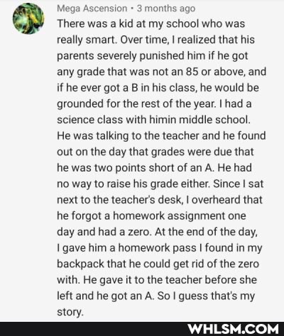 Mega Ascension 3 months ago
'There was a kid at my school who was.
really smart. Over time, I realized that his parents severely punished him if he got any grade that was not an 85 or above, and if he ever got a B in his class, he would be grounded for the rest of the year. Ihad a science class with himin middle school.
He was talking to the teacher and he found out on the day that grades were due that he was two points short of an A. He had no way to raise his grade either. Since I sat next to the teacher's desk, I overheard that he forgot a homework assignment one day and had a zero. At the end of the day,
I gave him a homework pass found in my backpack that he could get rid of the zero with. He gave it to the teacher before she left and he got an A. So guess that's my