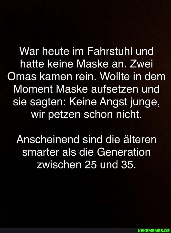 War heute im Fahrstuhl und hatte keine Maske an. Zwei
Omas kamen rein. Wollte in dem
Moment Maske aufsetzen und sie sagten: Keine Angst junge, wir petzen schon nicht.
Anscheinend sind die älteren smarter als die Generation zwischen 25 und 35.