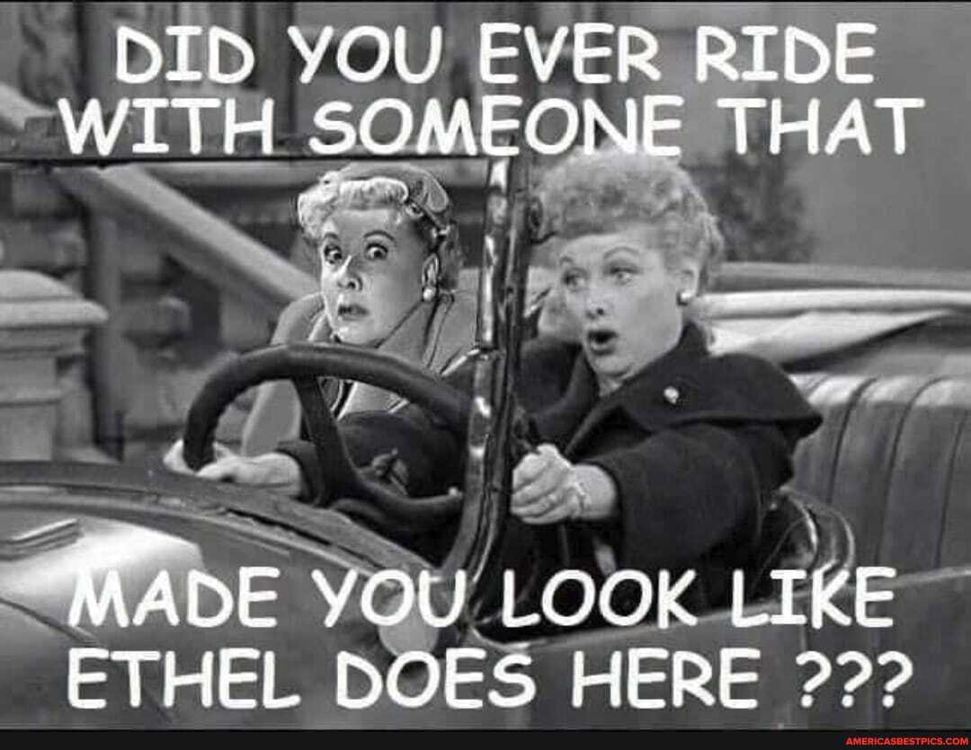 DID YOU EVER RIDE WITH SOMEONE THAT
MADE YOU LOOK LIKE ETHEL DOES HERE 22>