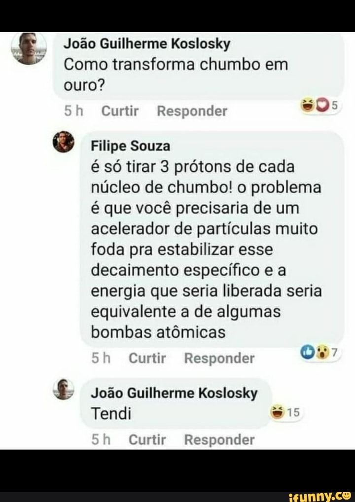 João Guilherme Koslosky
Como transforma chumbo em ouro?
as
Sh Curtir Responder
Filipe Souza é só tirar 3 prótons de cada núcleo de chumbo! o problema é que você precisaria de um acelerador de partículas muito foda pra estabilizar esse decaimento específico e a energia que seria liberada seria equivalente a de algumas bombas atômicas
Curtir Responder
João Guilherme Koslosky
Tendi
Curtir Responder