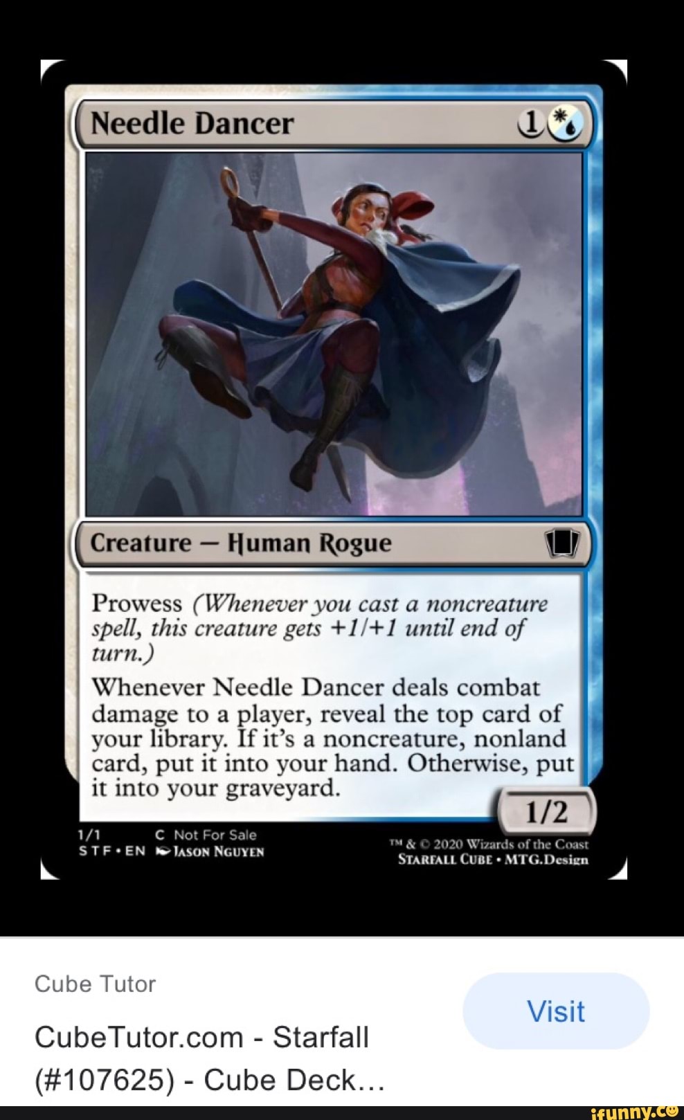 Needle Dancer
Creature Human Rogue
Prowess (Whenever you cast a noncreature spell, this creature gets until end of turn.)
Whenever Needle Dancer deals combat
I damage to a player, reveal the top card of your library. If it's a noncreature, nonland card, put it into your hand. Otherwise, put it into your graveyard.
/1 C Not For Sale
STF*EN TASON NGUYEN 2020 Wizards of the
STARFALL CuBE Design dd
Visit
Cube Tutor
- Starfall
(#107625) - Cube Deck...
