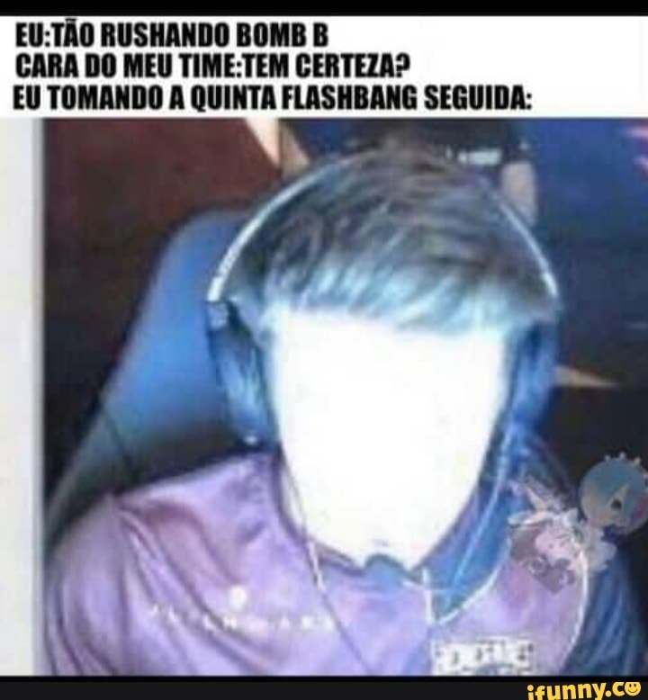 EU:TAO RUSHANDO BOMB B
CARA
DO MEU TIME:TEM CERTEZA?
EU TOMANDO A QUINTA FLASHBANG SEGUIDA:
