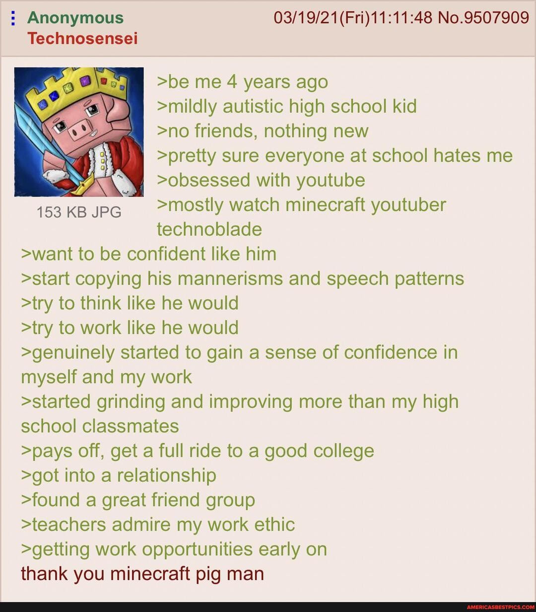 : Anonymous (Fri) No.9507909
Technosensei
>be me 4 years ago
>mildly autistic high school kid
>no friends, nothing new
>pretty sure everyone at school hates me
>obsessed with youtube
153 KB JPG >mostly watch minecraft youtuber technoblade
>want to be confident like him
>start copying his mannerisms and speech patterns
>try to think like he would
>try to work like he would
>genuinely started to gain a sense of confidence in myself and my work
>started grinding and improving more than my high school classmates
>pays off, get a full ride to a good college
>got into a relationship
>found a great friend group
>teachers admire my work ethic
>getting work opportunities early on thank you minecraft pig man