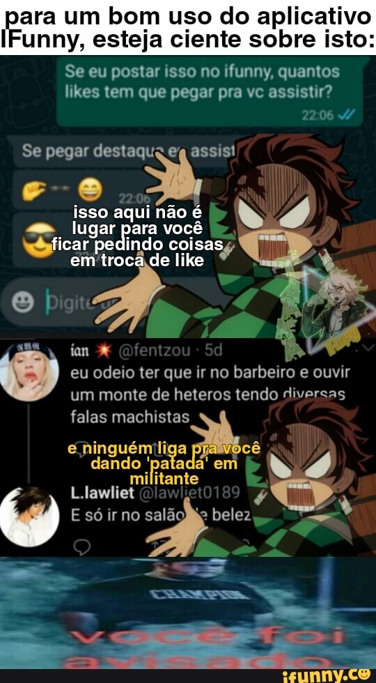 para um bom uso do aplicativo
IFunny, esteja ciente sobre isto:
Se eu postar isso no ifunny, quantos likes tem que pegar pra vc assistir?
Se pegar destaqua en assis!
s- e
isso aqui não é lugar para você ficar pedindo em coisas, like
em like
Sd
eu odeio ter que ir no barbeiro e ouvir um monte de heteros tendo diversas
falas machistas ninguém liga cê dando 'patada' em
militante
L.lawliet
Esóirno