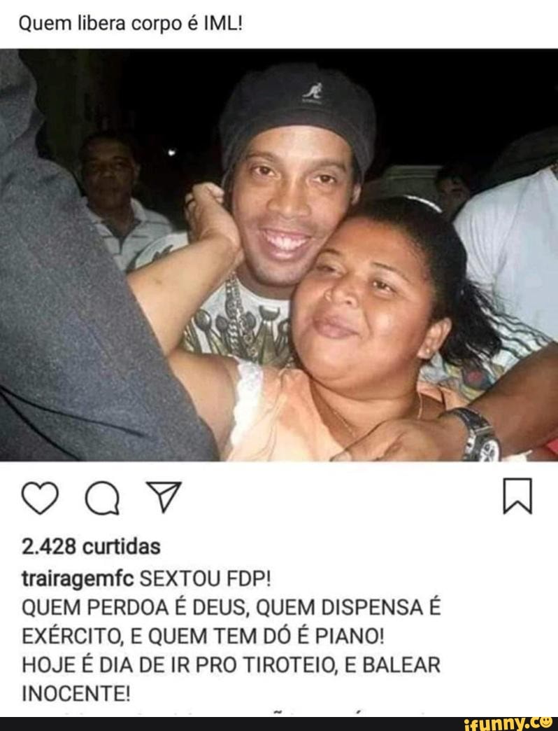Quem libera corpo é IML!
2.428 curtidas
QUEM PERDOA É DEUS, QUEM DISPENSA É
EXÉRCITO, E QUEM TEM DÓ É PIANO!
HOJE É DIA DE IR PRO TIROTEIO, E BALEAR
INOCENTE!
