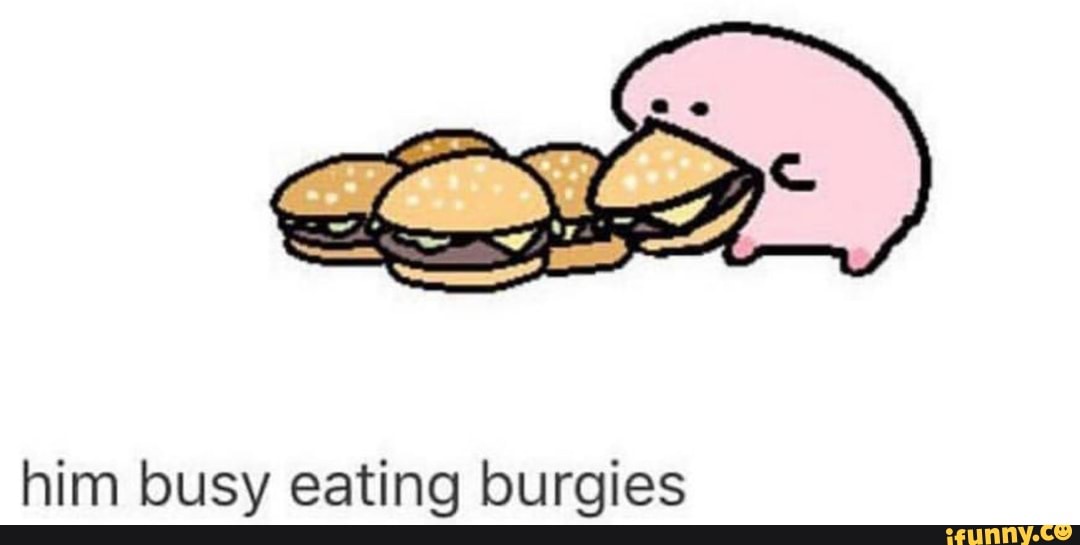 Him busy eating burgies iFunny
