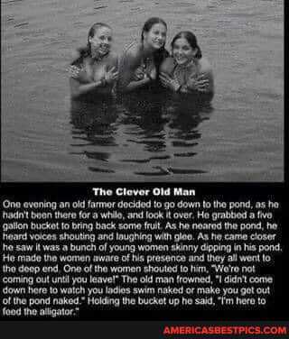 (One evening an old farmor and look it down to the pond, as he, hadn't boon there fora wil, and look it he He grabbod a he gallon bucket to bring back come As he As he the pond, he heard it shouting and laughing with glae. As he came closer
He saw it was .a bunch of young women skinny they in his pond,
He made tie women the of his presence and they al not to the deop end, One of the women man to him, Wo'ro not down out until you leavel" The old man frowned, you come down here to watch you ladies swim naked or make you get out