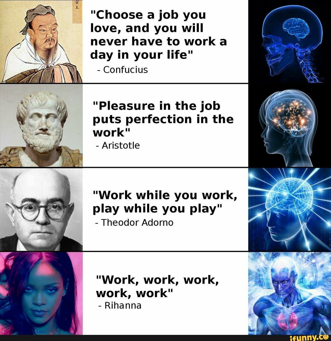 love, you
never have to work a
day in your life"
Confucius
"Pleasure in the job
puts perfection
work"
Aristotle
"Work while you work,
play while you play"
Theodor Adorno
work, work"
Rihanna