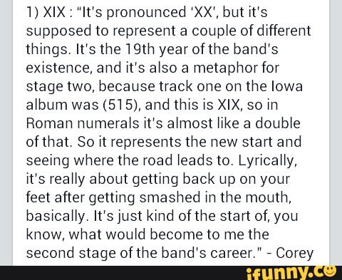 'I) XIX: It’s prohouhced “XX“, but it’s
supposed to represent a coupte ofdiffereht
things. It's the 19th yearofthe band's
existence, and it's also a metaphor for
stage two, because track ohe oh the Iowa
album was (51 5), and thIs [s XIX, so m
Roman numerals it’s atmost Me a double
ofthat. So it represents the new start and
seeíng where the road leads to. LyhcaHy,
it’s really about gettthg back up oh your
feet after getting smashed Eh the mouth,
basioaHy. It‘s just kind ofthe start of, you
know, what woutd become to me the
second stage ofthe bahd‘s career."
,
Corey