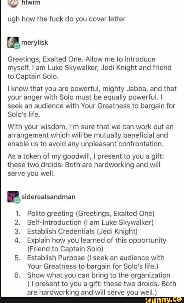 win
ugh how the fuck do you cover letter
BB rerviisx
Greetings, Exalted One. Allow me to introduce myself. I am Luke Skywalker, Jedi Knight and friend to Captain Solo.
I know that you are powerful, mighty Jabba, and that your anger with Solo must be equally powerful. I seek an audience with Your Greatness to bargain for
Solo's life.
With your wisdom, I'm sure that we can work out an arrangement which will be mutually beneficial and enable us to avoid any unpleasant confrontation.
As a token of my goodwill, I present to you a gift: these two droids. Both are hardworking and will serve you well.
BP sidereatsandiman
Polite greeting (Greetings, Exalted One)
2. Self-Introduction am Luke Skywalker)
3. Establish Credentials (Jedi Knight)
4. Explain how you learned of this opportunity
(Friend to Captain Solo)
Establish Purpose (I seek an audience with
Your Greatness to bargain for Solo's life.)
6. Show what you can bring to the organization present to you a gift: these two droids. Both are hardworking and will serve you well.)