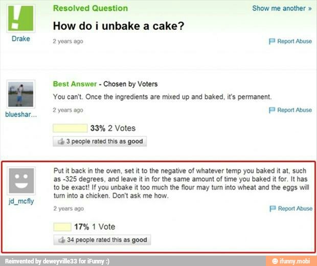 Drake
blueshar.
Resolved Question 'Show me another How do i unbake a cake?
2 years ago FP Roport Abuse
Best Answer
Chosen by Voters
You can't. Once the ingredients are mixed up and baked, it's permanent.
2 years ago FP Report abuso
Put it back in the oven, set it to the negative of whatever temp you baked it at, such
as -325 degrees, and leave it in for the same amount of time you baked it for. It has
to be exact! If you unbake it too much the flour may tum into wheat and the eggs will
tum into a chicken. Don't ask me how.
2 years ago Report Abuse
17% 1 Vote
ch 34 people rates this as good