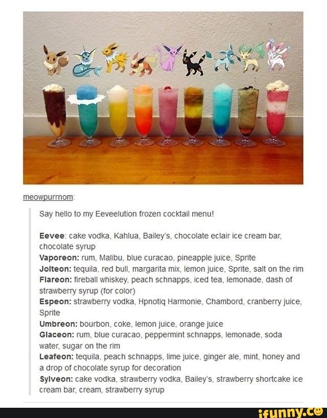 Meowpurmom
Say hello to Eeveelution frozen cocktail menu!
Eevee: cake vodka, Kahlua, Bailey's, chocolate eclair ice cream bar,
chocolate syrup
Vaporeon: rum, Malibu, blue curacao, pineapple juice, Sprite
Jolteon: tequila, red bull, margarita mix, lemon juice, Sprite, salt on the rim
Flareon: fireball whiskey, peach schnapps, iced tea, lemonade, dash of
strawberry syrup (for color)
Espeon: strawberry vodka, Hpnotiq Harmonie, Chambord, cranberry juice,
Sprite
Umbreon: bourbon, coke, lemon juice, orange juice
Glaceon: rum, blue curacao, peppermint schnapps, lemonade, soda
water, sugar on the rim
Leafeon: tequila, peach schnapps, lime juice, ginger ale, mint, honey and
a drop of chocolate syrup for decoration
sylveon: cake vodka, strawberry vodka, Bailey's, strawberry shortcake ice
cream bar, cream, strawberry syrup